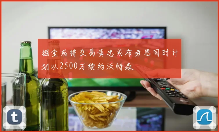 掘金或将交易黄忠或布劳恩同时计划以2500万续约沃特森
