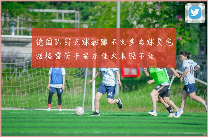 德国队罚点球犹豫不决多名球员包括格雷茨卡安东佳夫表现不佳