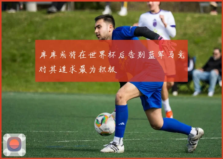 库库或将在世界杯后告别蓝军马竞对其追求最为积极