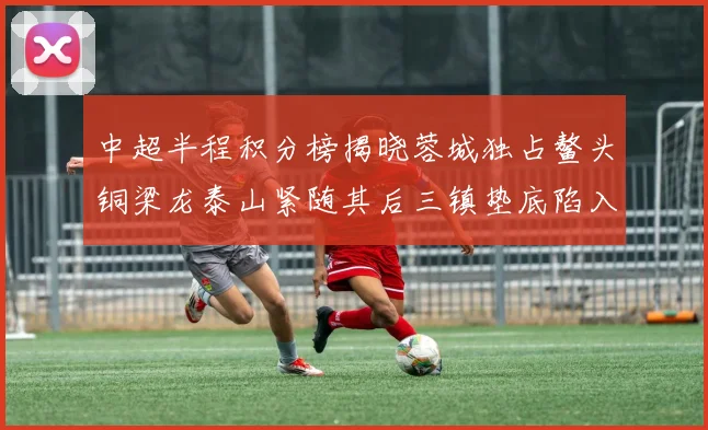 中超半程积分榜揭晓蓉城独占鳌头铜梁龙泰山紧随其后三镇垫底陷入困境