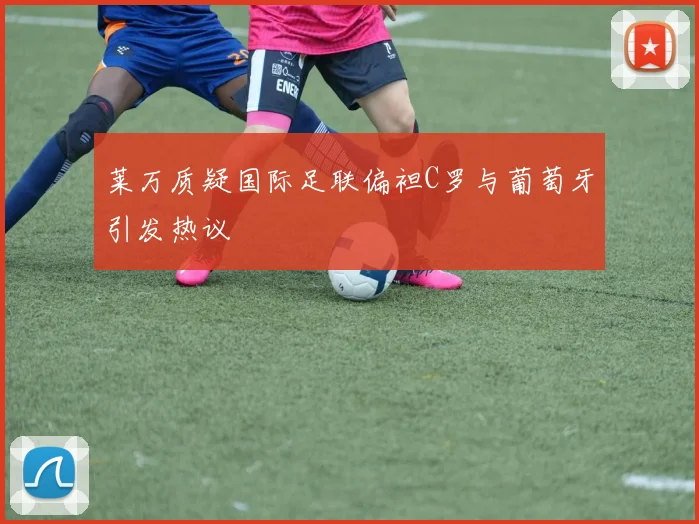 莱万质疑国际足联偏袒C罗与葡萄牙引发热议