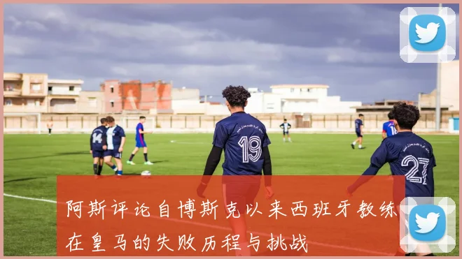 阿斯评论自博斯克以来西班牙教练在皇马的失败历程与挑战