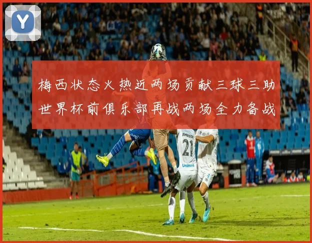 梅西状态火热近两场贡献三球三助世界杯前俱乐部再战两场全力备战大赛