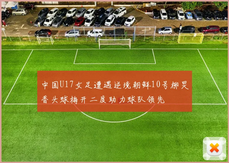 中国U17女足遭遇逆境朝鲜10号柳炅香头球梅开二度助力球队领先