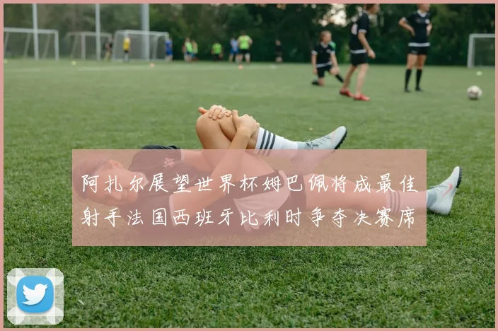 阿扎尔展望世界杯姆巴佩将成最佳射手法国西班牙比利时争夺决赛席位