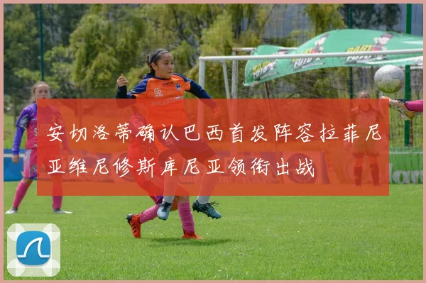 安切洛蒂确认巴西首发阵容拉菲尼亚维尼修斯库尼亚领衔出战