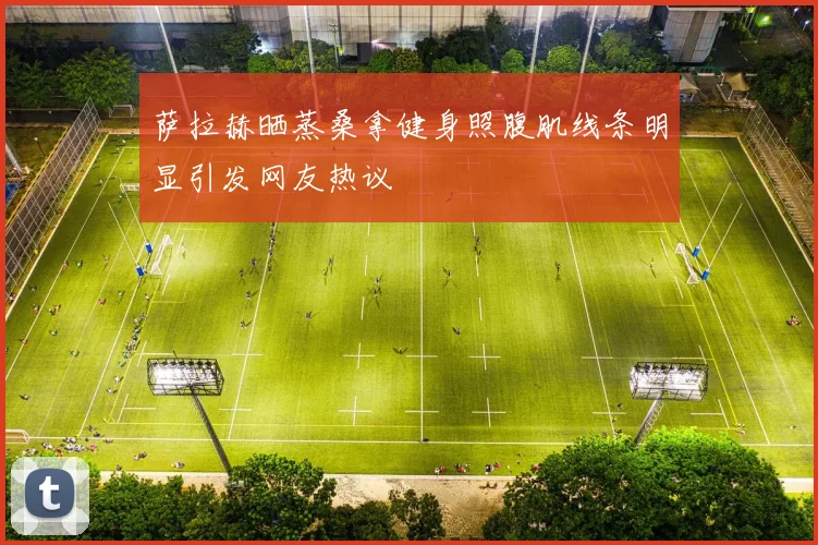 萨拉赫晒蒸桑拿健身照腹肌线条明显引发网友热议