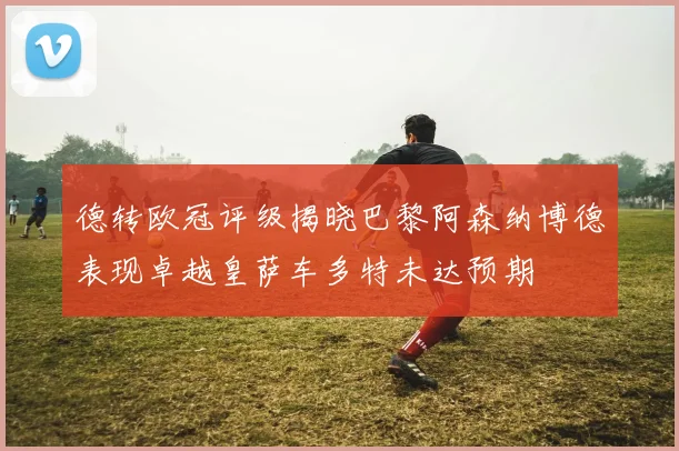 德转欧冠评级揭晓巴黎阿森纳博德表现卓越皇萨车多特未达预期